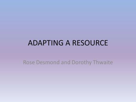 ADAPTING A RESOURCE Rose Desmond and Dorothy Thwaite.