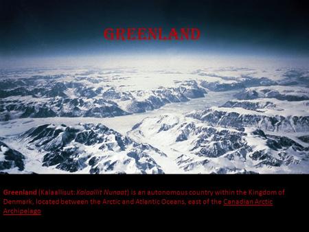 greenland Greenland (Kalaallisut: Kalaallit Nunaat) is an autonomous country within the Kingdom of Denmark, located between the Arctic and Atlantic Oceans,
