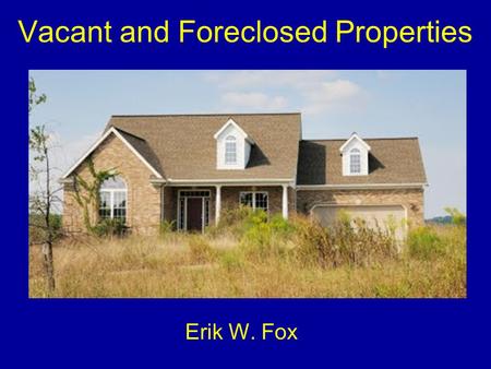 Vacant and Foreclosed Properties Erik W. Fox. Foreclosed v. Abandoned Foreclosed property –There is an actual owner –Responsible for upkeep, maintenance.