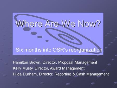 Where Are We Now? Six months into OSR’s reorganization Hamilton Brown, Director, Proposal Management Kelly Musty, Director, Award Management Hilda Durham,