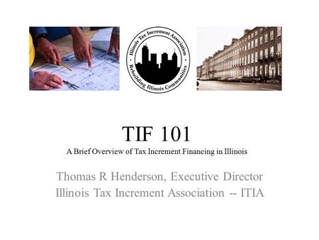 TIF 101 A Brief Overview of Tax Increment Financing in Illinois Thomas R Henderson, Executive Director Illinois Tax Increment Association -- ITIA.