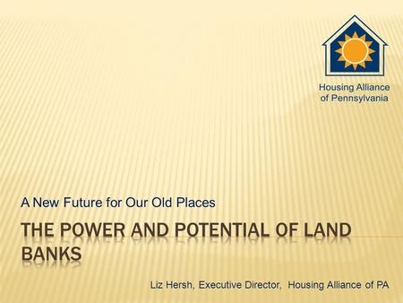 A New Future for Our Old Places Liz Hersh, Executive Director, Housing Alliance of PA.