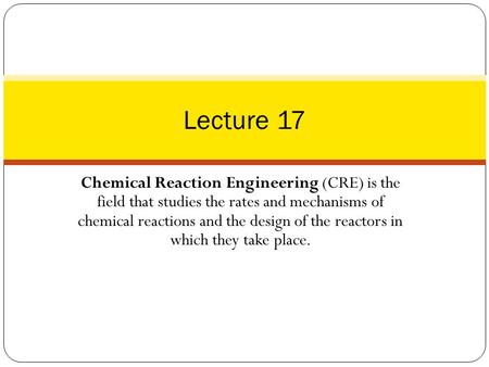 Lecture 17 Chemical Reaction Engineering (CRE) is the field that studies the rates and mechanisms of chemical reactions and the design of the reactors.
