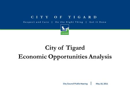 CITY OF TIGARD Respect and Care | Do the Right Thing | Get it Done City of Tigard Economic Opportunities Analysis May 10, 2011City Council Public Hearing.