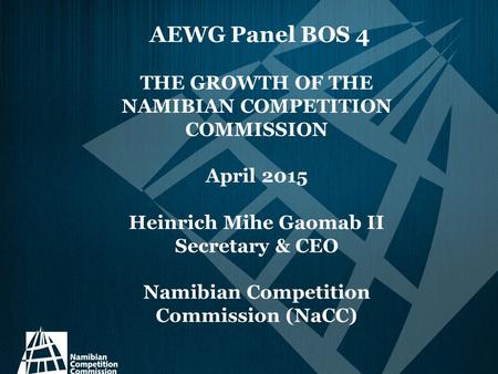 AEWG Panel BOS 4 THE GROWTH OF THE NAMIBIAN COMPETITION COMMISSION April 2015 Heinrich Mihe Gaomab II Secretary & CEO Namibian Competition Commission (NaCC)
