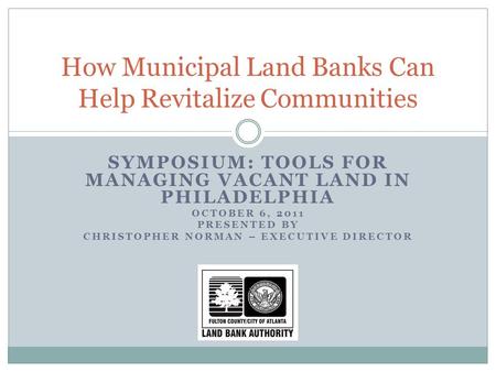 SYMPOSIUM: TOOLS FOR MANAGING VACANT LAND IN PHILADELPHIA OCTOBER 6, 2011 PRESENTED BY CHRISTOPHER NORMAN – EXECUTIVE DIRECTOR How Municipal Land Banks.