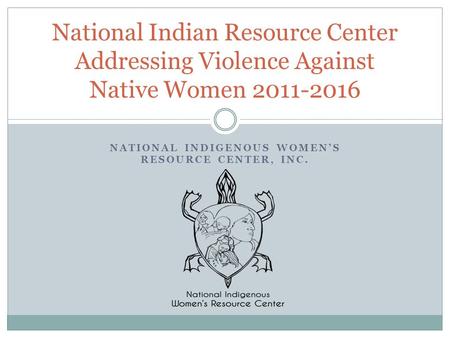 NATIONAL INDIGENOUS WOMEN’S RESOURCE CENTER, INC. National Indian Resource Center Addressing Violence Against Native Women 2011-2016.