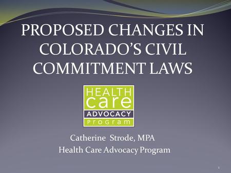 PROPOSED CHANGES IN COLORADO’S CIVIL COMMITMENT LAWS Catherine Strode, MPA Health Care Advocacy Program 1.