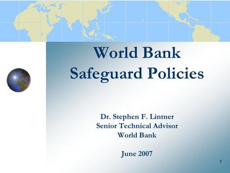 1 World Bank Safeguard Policies Dr. Stephen F. Lintner Senior Technical Advisor World Bank June 2007.