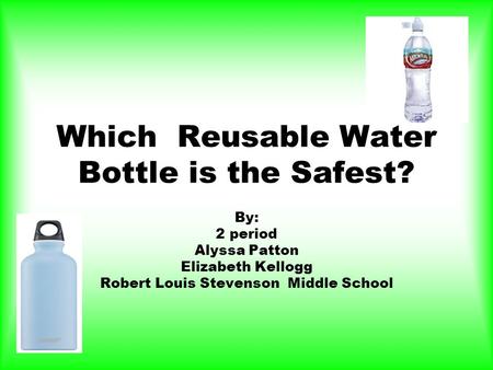 Which Reusable Water Bottle is the Safest? By: 2 period Alyssa Patton Elizabeth Kellogg Robert Louis Stevenson Middle School.