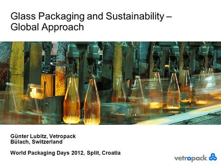 Glass Packaging and Sustainability – Global Approach Günter Lubitz, Vetropack Bülach, Switzerland World Packaging Days 2012, Split, Croatia.