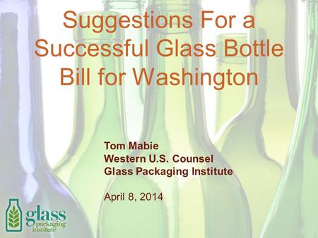 Suggestions For a Successful Glass Bottle Bill for Washington Tom Mabie Western U.S. Counsel Glass Packaging Institute April 8, 2014.