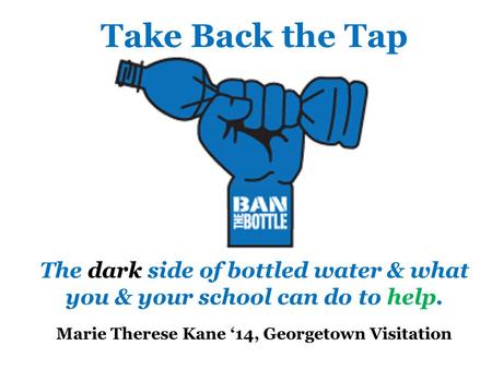 Take Back the Tap The dark side of bottled water & what you & your school can do to help. Marie Therese Kane ‘14, Georgetown Visitation.