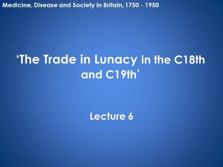 ‘The Trade in Lunacy in the C18th and C19th ’ Lecture 6 Medicine, Disease and Society in Britain, 1750 - 1950.