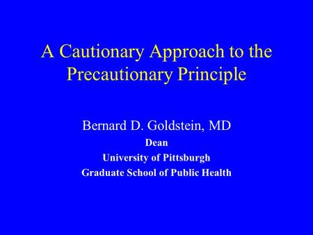 A Cautionary Approach to the Precautionary Principle Bernard D. Goldstein, MD Dean University of Pittsburgh Graduate School of Public Health.