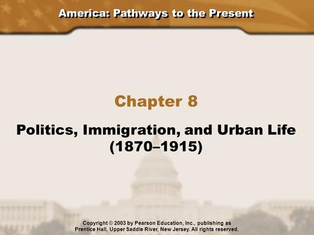 America: Pathways to the Present Chapter 8 Politics, Immigration, and Urban Life (1870–1915) Copyright © 2003 by Pearson Education, Inc., publishing as.