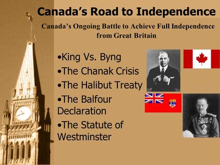 Canada’s Road to Independence Canada’s Ongoing Battle to Achieve Full Independence from Great Britain King Vs. Byng The Chanak Crisis The Halibut Treaty.