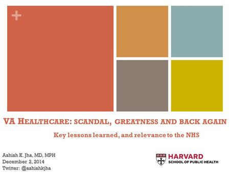 + VA H EALTHCARE : SCANDAL, GREATNESS AND BACK AGAIN Key lessons learned, and relevance to the NHS Ashish K. Jha, MD, MPH December 2, 2014