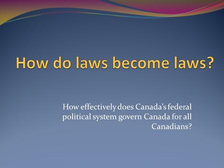 How do laws become laws? How effectively does Canada’s federal political system govern Canada for all Canadians?