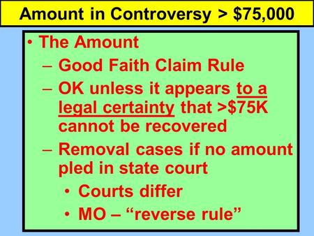Amount in Controversy > $75,000 The Amount –Good Faith Claim Rule –OK unless it appears to a legal certainty that >$75K cannot be recovered –Removal cases.