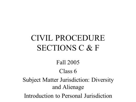 CIVIL PROCEDURE SECTIONS C & F Fall 2005 Class 6 Subject Matter Jurisdiction: Diversity and Alienage Introduction to Personal Jurisdiction.