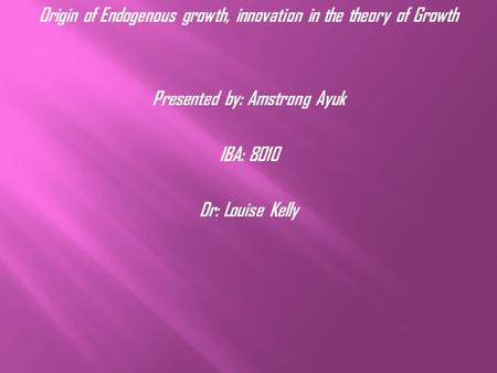 Origin of Endogenous growth, innovation in the theory of Growth Presented by: Amstrong Ayuk IBA: 8010 Dr: Louise Kelly.