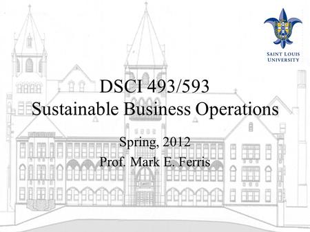 DSCI 493/593 Sustainable Business Operations Spring, 2012 Prof. Mark E. Ferris.