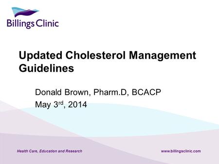 Health Care, Education and Researchwww.billingsclinic.com Updated Cholesterol Management Guidelines Donald Brown, Pharm.D, BCACP May 3 rd, 2014.