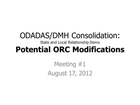 ODADAS/DMH Consolidation: State and Local Relationship Items Potential ORC Modifications Meeting #1 August 17, 2012.