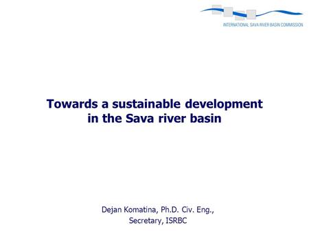 Towards a sustainable development in the Sava river basin Dejan Komatina, Ph.D. Civ. Eng., Secretary, ISRBC.