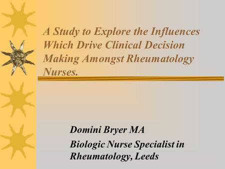 A Study to Explore the Influences Which Drive Clinical Decision Making Amongst Rheumatology Nurses. Domini Bryer MA Biologic Nurse Specialist in Rheumatology,