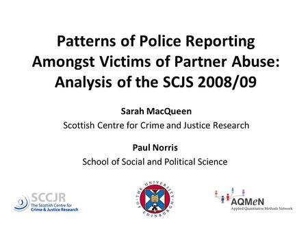 Patterns of Police Reporting Amongst Victims of Partner Abuse: Analysis of the SCJS 2008/09 Sarah MacQueen Scottish Centre for Crime and Justice Research.
