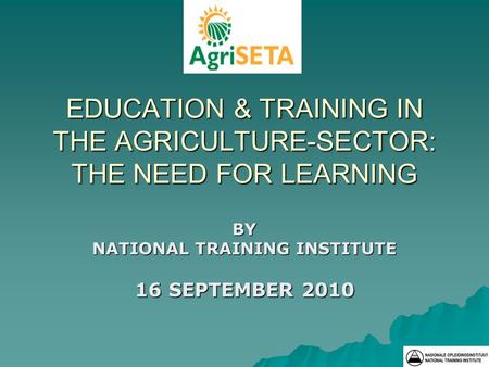 EDUCATION & TRAINING IN THE AGRICULTURE-SECTOR: THE NEED FOR LEARNING BY NATIONAL TRAINING INSTITUTE 16 SEPTEMBER 2010.