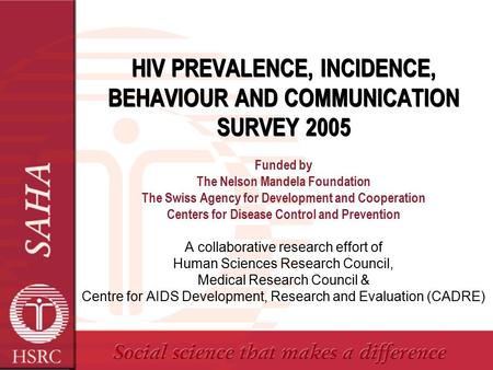 HIV PREVALENCE, INCIDENCE, BEHAVIOUR AND COMMUNICATION SURVEY 2005 Funded by The Nelson Mandela Foundation The Swiss Agency for Development and Cooperation.