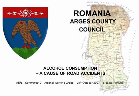 ROMANIA ARGES COUNTY COUNCIL ALCOHOL CONSUMPTION – A CAUSE OF ROAD ACCIDENTS AER – Committee 2 – Alcohol Working Group - 24 th October 2007, Terceira,