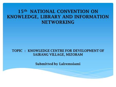 15 th NATIONAL CONVENTION ON KNOWLEDGE, LIBRARY AND INFORMATION NETWORKING TOPIC : KNOWLEDGE CENTRE FOR DEVELOPMENT OF SAIRANG VILLAGE, MIZORAM Submitted.
