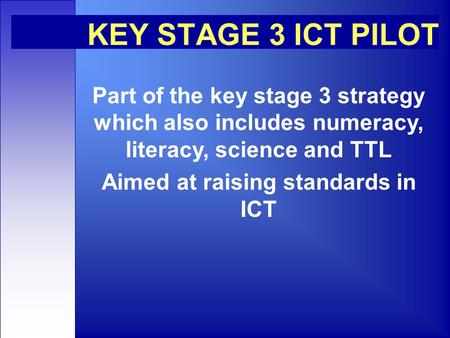 KEY STAGE 3 ICT PILOT Part of the key stage 3 strategy which also includes numeracy, literacy, science and TTL Aimed at raising standards in ICT.