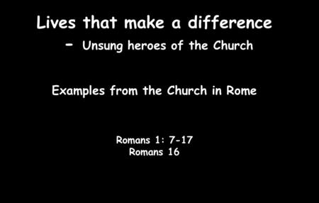 Lives that make a difference - Unsung heroes of the Church Examples from the Church in Rome Romans 1: 7-17 Romans 16.