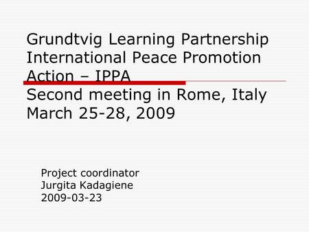 Grundtvig Learning Partnership International Peace Promotion Action – IPPA Second meeting in Rome, Italy March 25-28, 2009 Project coordinator Jurgita.