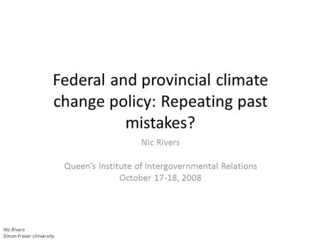 Nic Rivers Simon Fraser University Federal and provincial climate change policy: Repeating past mistakes? Nic Rivers Queen’s Institute of Intergovernmental.
