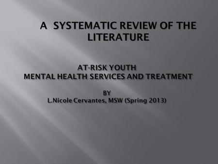 AT-RISK YOUTH MENTAL HEALTH SERVICES AND TREATMENT BY L.Nicole Cervantes, MSW (Spring 2013) A SYSTEMATIC REVIEW OF THE LITERATURE.