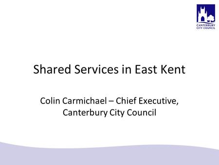 Shared Services in East Kent Colin Carmichael – Chief Executive, Canterbury City Council.