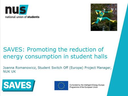 SAVES: Promoting the reduction of energy consumption in student halls Joanna Romanowicz, Student Switch Off (Europe) Project Manager, NUK UK.