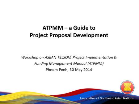 ATPMM – a Guide to Project Proposal Development Workshop on ASEAN TELSOM Project Implementation & Funding Management Manual (ATPMM) Phnom Penh, 30 May.