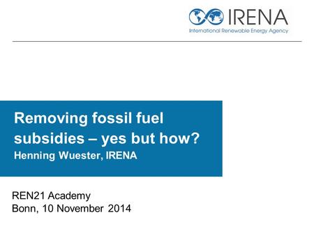 Removing fossil fuel subsidies – yes but how? Henning Wuester, IRENA REN21 Academy Bonn, 10 November 2014.