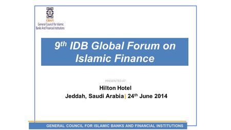 9 th IDB Global Forum on Islamic Finance PRESENTED AT: Hilton Hotel Jeddah, Saudi Arabia | 24 th June 2014 GENERAL COUNCIL FOR ISLAMIC BANKS AND FINANCIAL.