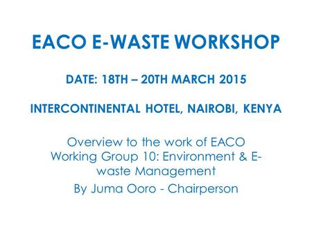 EACO E-WASTE WORKSHOP DATE: 18TH – 20TH MARCH 2015 INTERCONTINENTAL HOTEL, NAIROBI, KENYA Overview to the work of EACO Working Group 10: Environment &