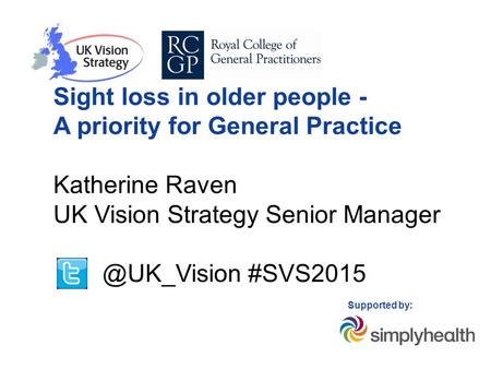 Sight loss in older people - A priority for General Practice Katherine Raven UK Vision Strategy Senior #SVS2015 Supported by: