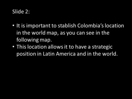 Slide 2: It is important to stablish Colombia’s location in the world map, as you can see in the following map. This location allows it to have a strategic.