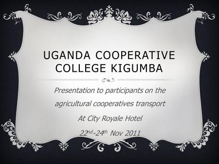 UGANDA COOPERATIVE COLLEGE KIGUMBA Presentation to participants on the agricultural cooperatives transport At City Royale Hotel 22 nd -24 th Nov 2011.